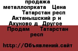 продажа металлопрката › Цена ­ 25 000 - Татарстан респ., Актанышский р-н, Ахуново д. Другое » Продам   . Татарстан респ.